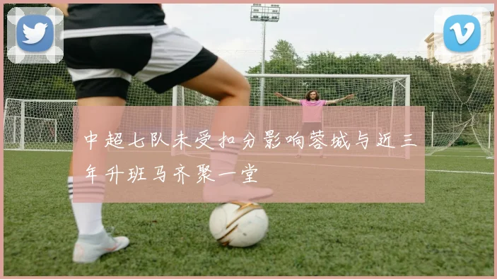 中超七队未受扣分影响蓉城与近三年升班马齐聚一堂