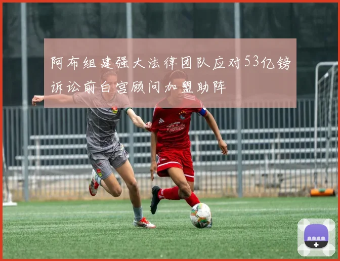 阿布组建强大法律团队应对53亿镑诉讼前白宫顾问加盟助阵
